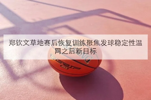 郑钦文草地赛后恢复训练聚焦发球稳定性温网之后新目标
